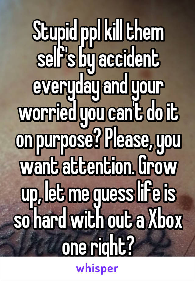 Stupid ppl kill them self's by accident everyday and your worried you can't do it on purpose? Please, you want attention. Grow up, let me guess life is so hard with out a Xbox one right?