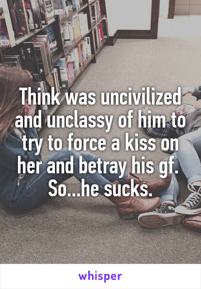 Think was uncivilized and unclassy of him to try to force a kiss on her and betray his gf. 
So...he sucks.