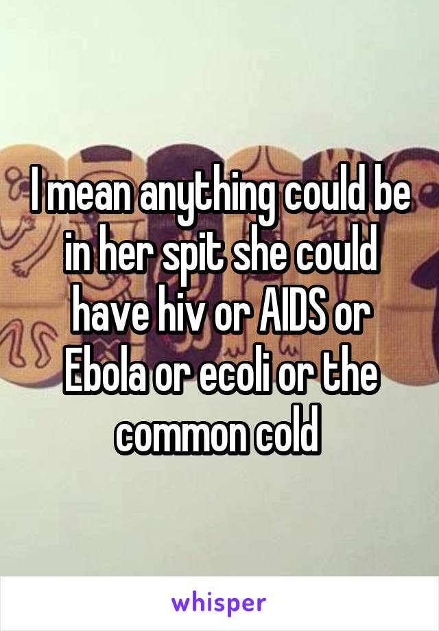 I mean anything could be in her spit she could have hiv or AIDS or Ebola or ecoli or the common cold 