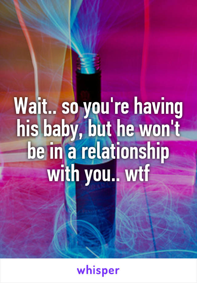 Wait.. so you're having his baby, but he won't be in a relationship with you.. wtf
