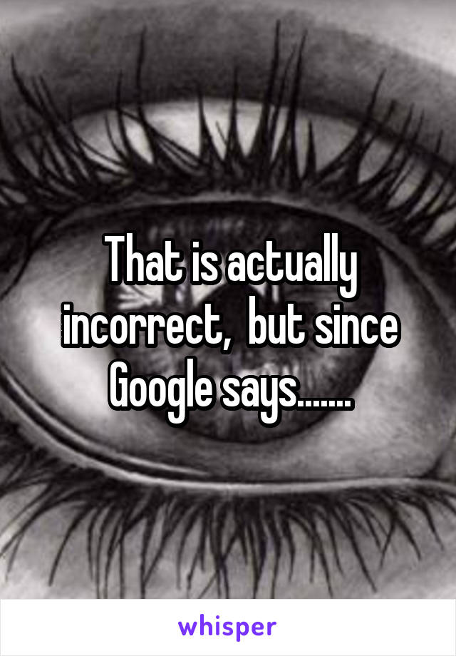 That is actually incorrect,  but since Google says.......