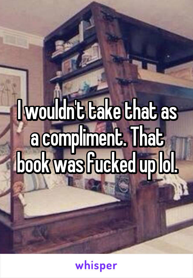 I wouldn't take that as a compliment. That book was fucked up lol.