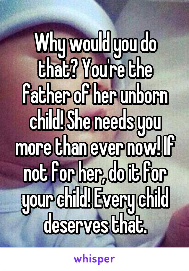 Why would you do that? You're the father of her unborn child! She needs you more than ever now! If not for her, do it for your child! Every child deserves that.