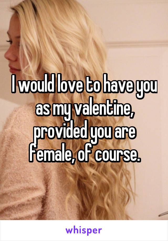 I would love to have you as my valentine, provided you are female, of course.