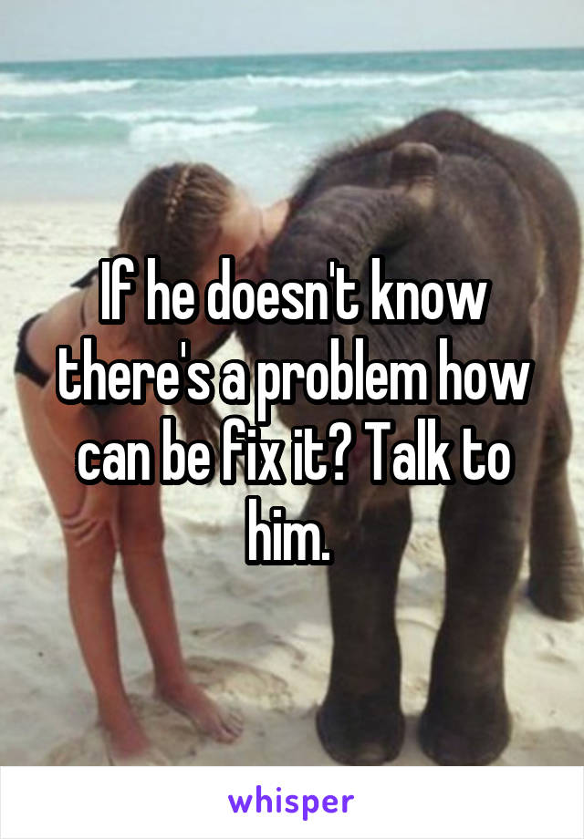 If he doesn't know there's a problem how can be fix it? Talk to him. 
