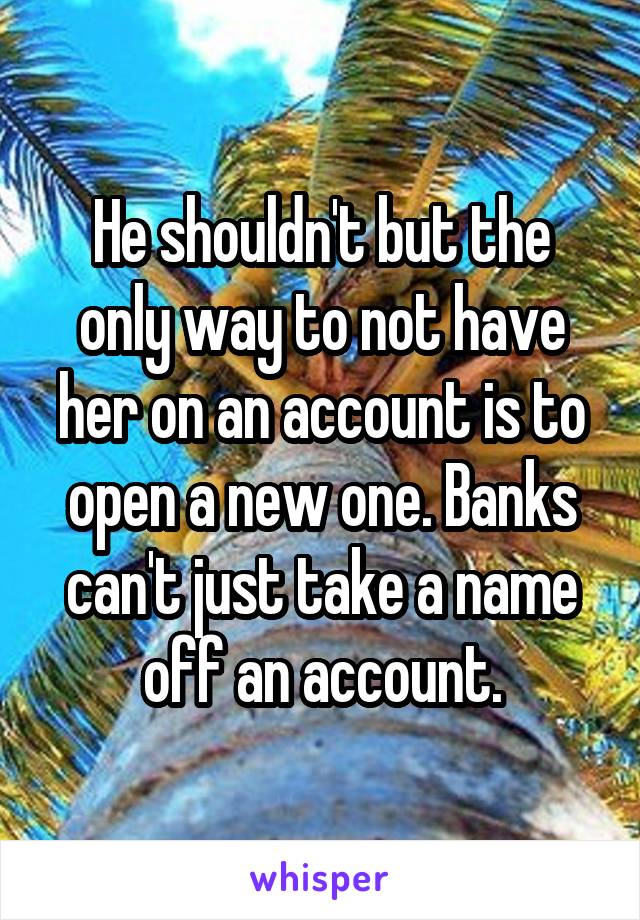 He shouldn't but the only way to not have her on an account is to open a new one. Banks can't just take a name off an account.