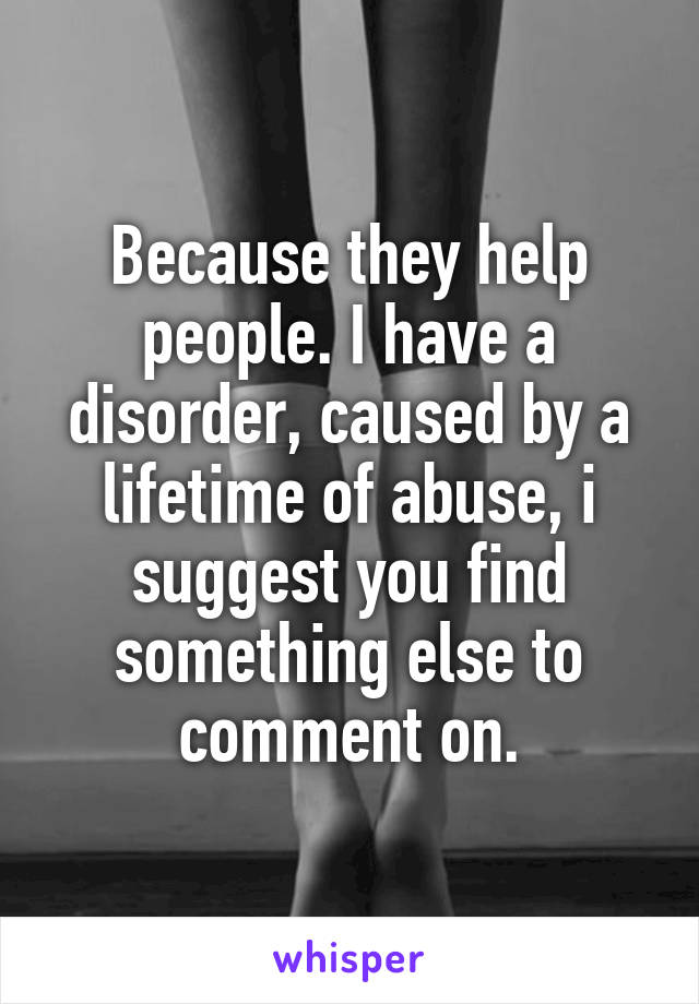 Because they help people. I have a disorder, caused by a lifetime of abuse, i suggest you find something else to comment on.