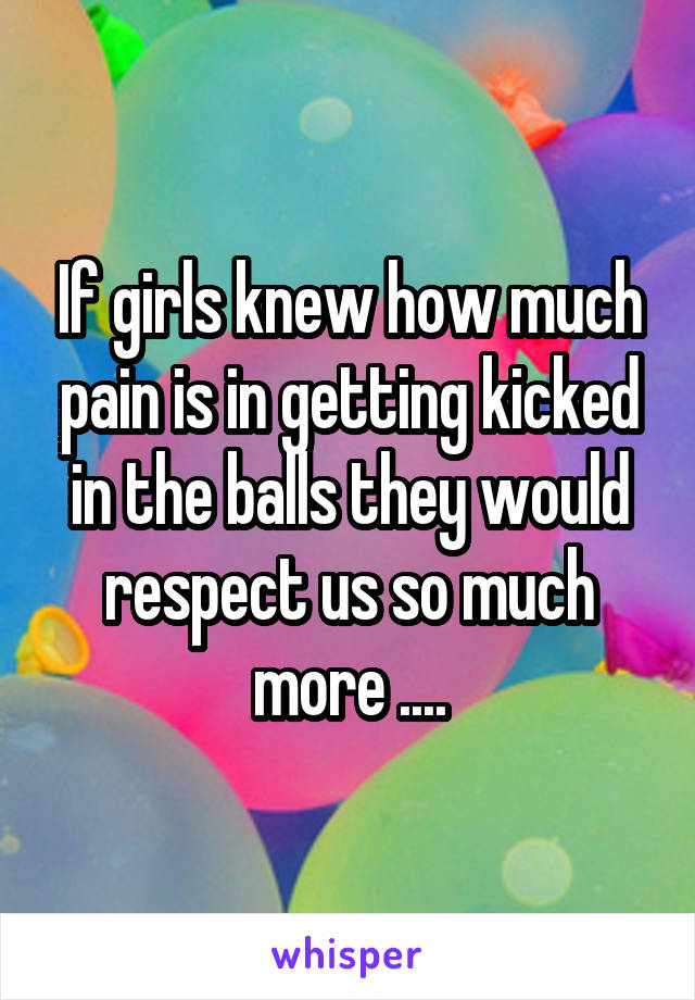 If girls knew how much pain is in getting kicked in the balls they would respect us so much more ....