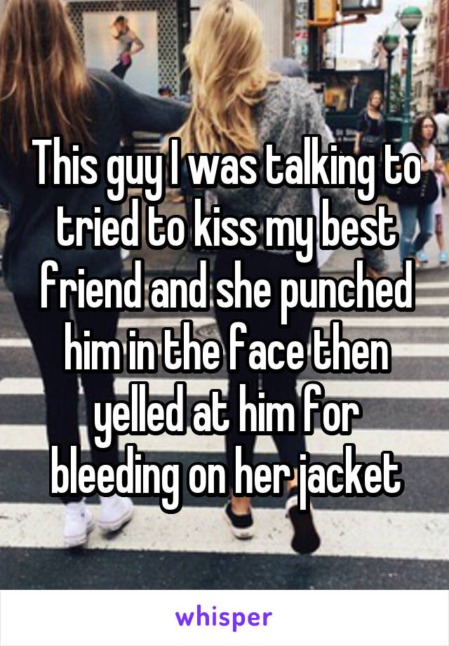 This guy I was talking to tried to kiss my best friend and she punched him in the face then yelled at him for bleeding on her jacket