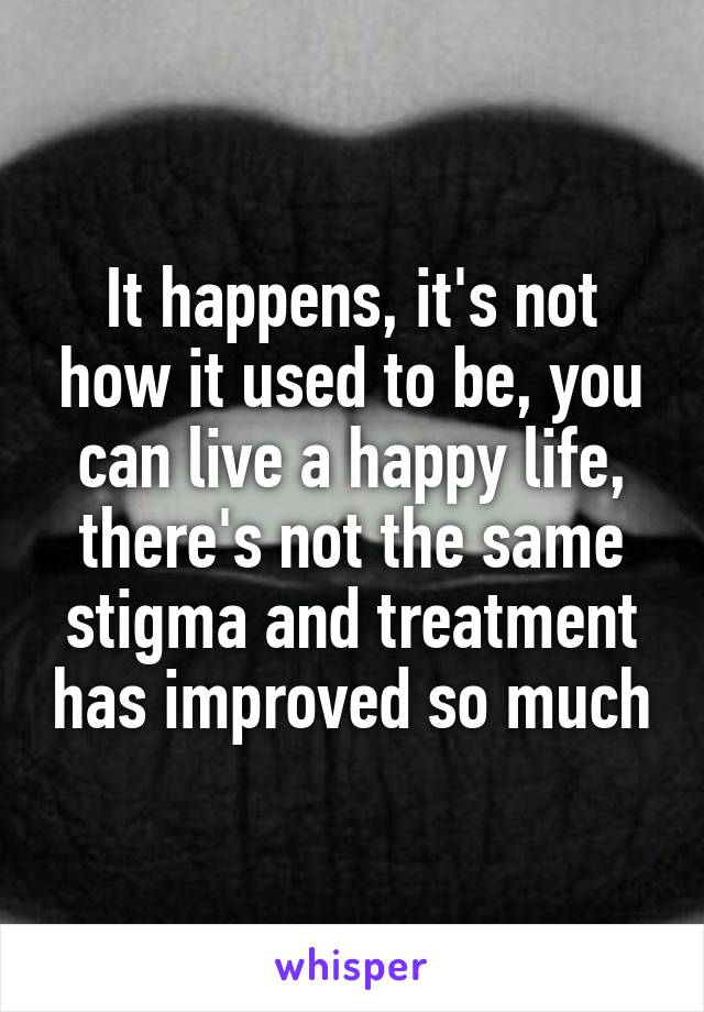 It happens, it's not how it used to be, you can live a happy life, there's not the same stigma and treatment has improved so much