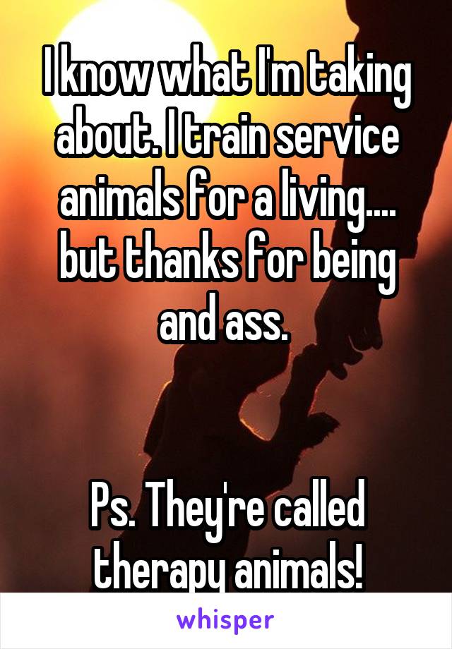 I know what I'm taking about. I train service animals for a living.... but thanks for being and ass. 


Ps. They're called therapy animals!