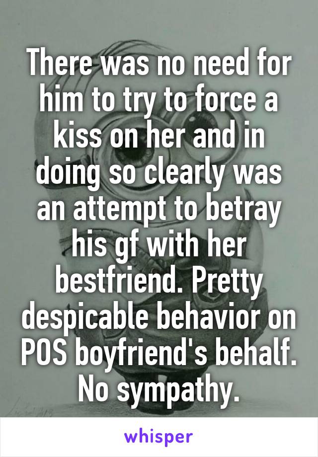 There was no need for him to try to force a kiss on her and in doing so clearly was an attempt to betray his gf with her bestfriend. Pretty despicable behavior on POS boyfriend's behalf. No sympathy.