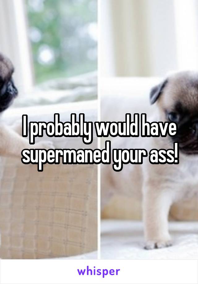 I probably would have supermaned your ass!