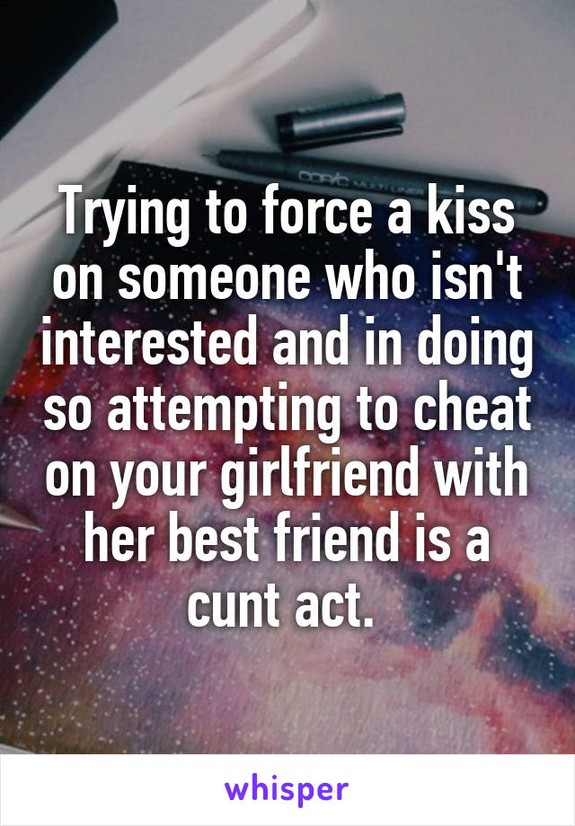 Trying to force a kiss on someone who isn't interested and in doing so attempting to cheat on your girlfriend with her best friend is a cunt act. 