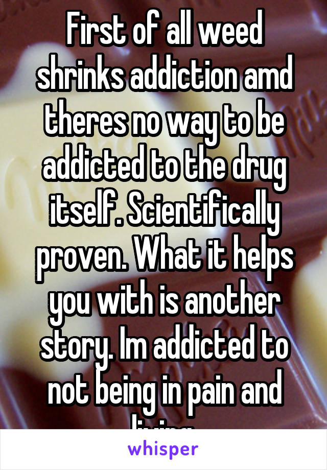 First of all weed shrinks addiction amd theres no way to be addicted to the drug itself. Scientifically proven. What it helps you with is another story. Im addicted to not being in pain and living.