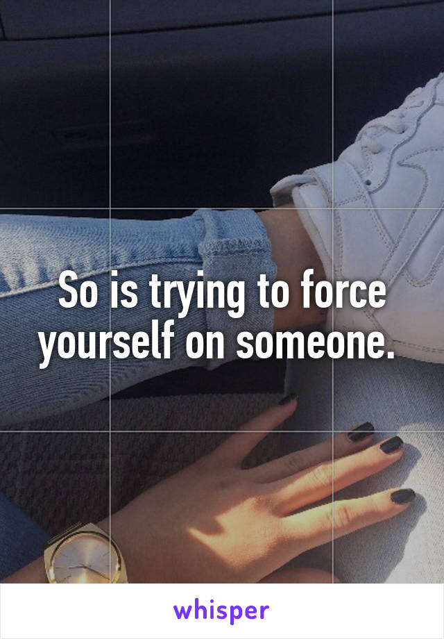 So is trying to force yourself on someone. 