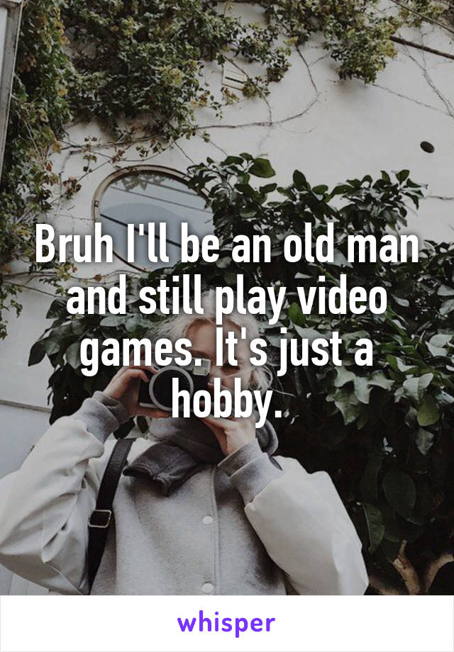 Bruh I'll be an old man and still play video games. It's just a hobby.