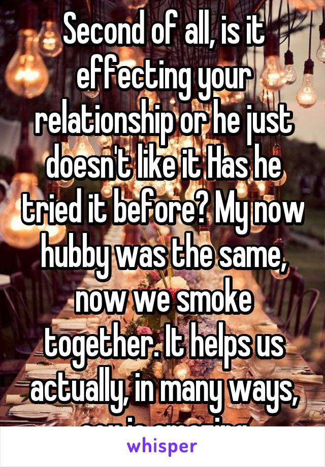 Second of all, is it effecting your relationship or he just doesn't like it Has he tried it before? My now hubby was the same, now we smoke together. It helps us actually, in many ways, sex is amazing