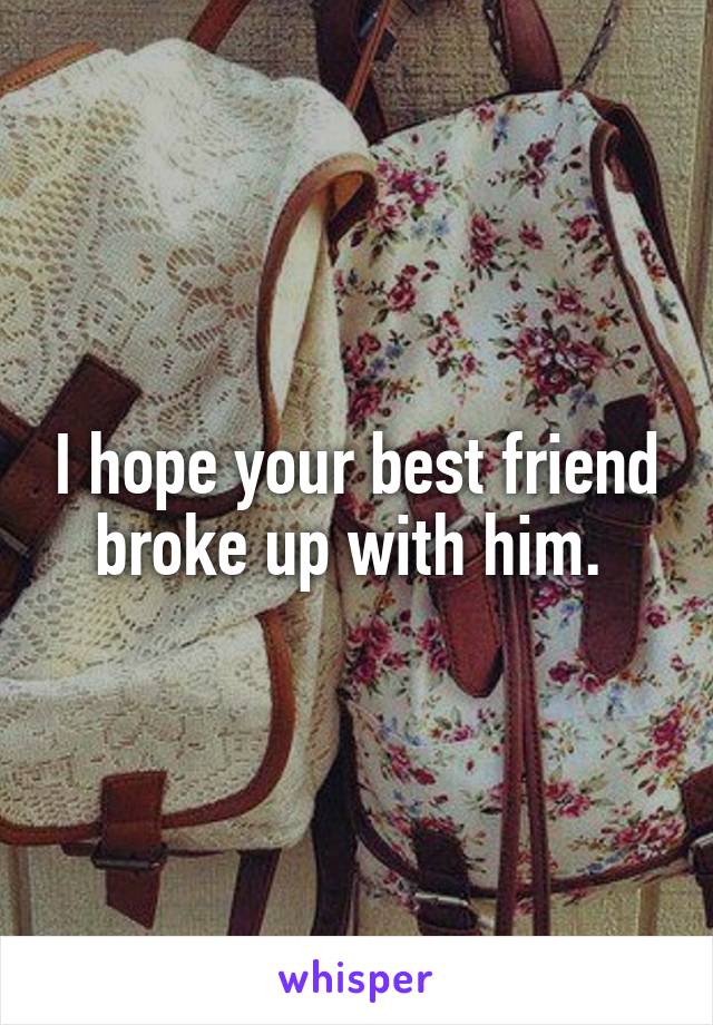 I hope your best friend broke up with him. 