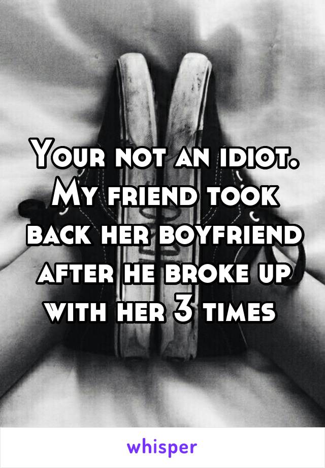 Your not an idiot. My friend took back her boyfriend after he broke up with her 3 times 
