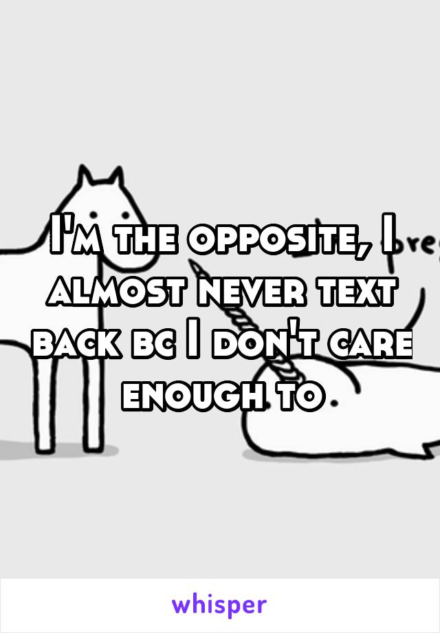 I'm the opposite, I almost never text back bc I don't care enough to