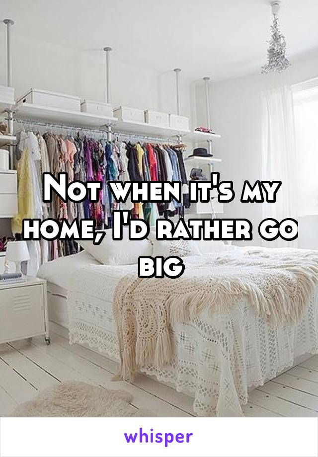 Not when it's my home, I'd rather go big