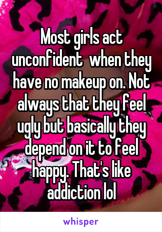 Most girls act unconfident  when they have no makeup on. Not always that they feel ugly but basically they depend on it to feel happy. That's like addiction lol