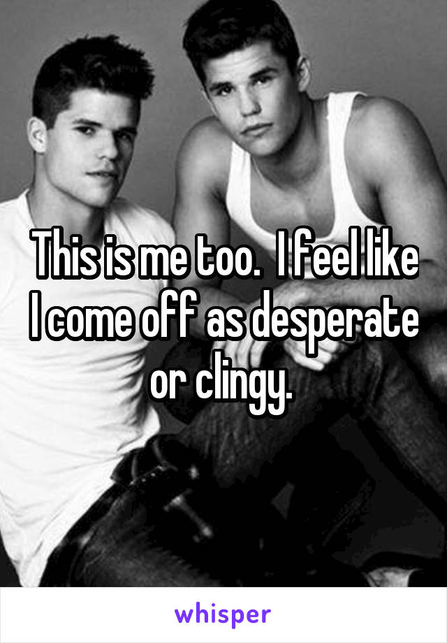 This is me too.  I feel like I come off as desperate or clingy. 