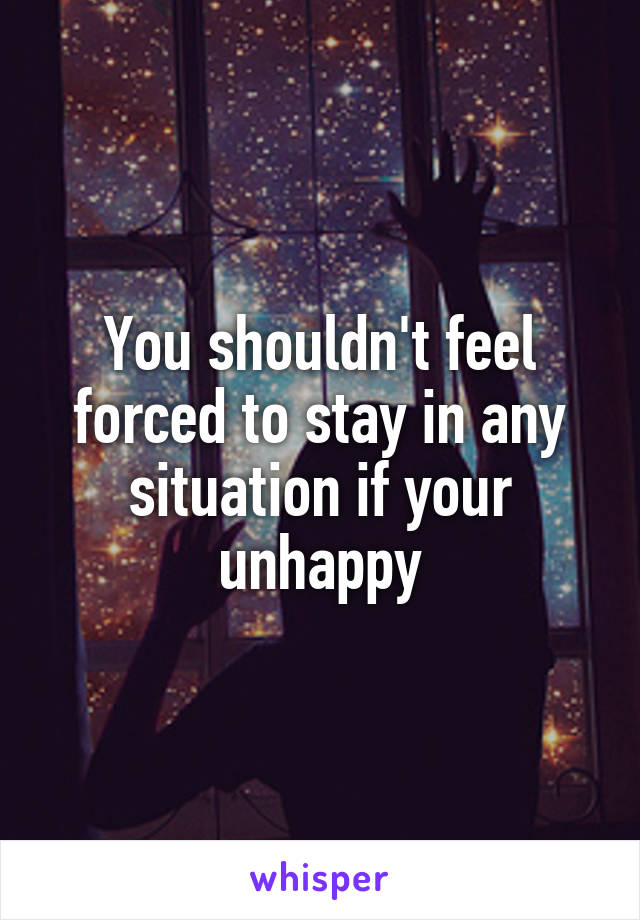 You shouldn't feel forced to stay in any situation if your unhappy