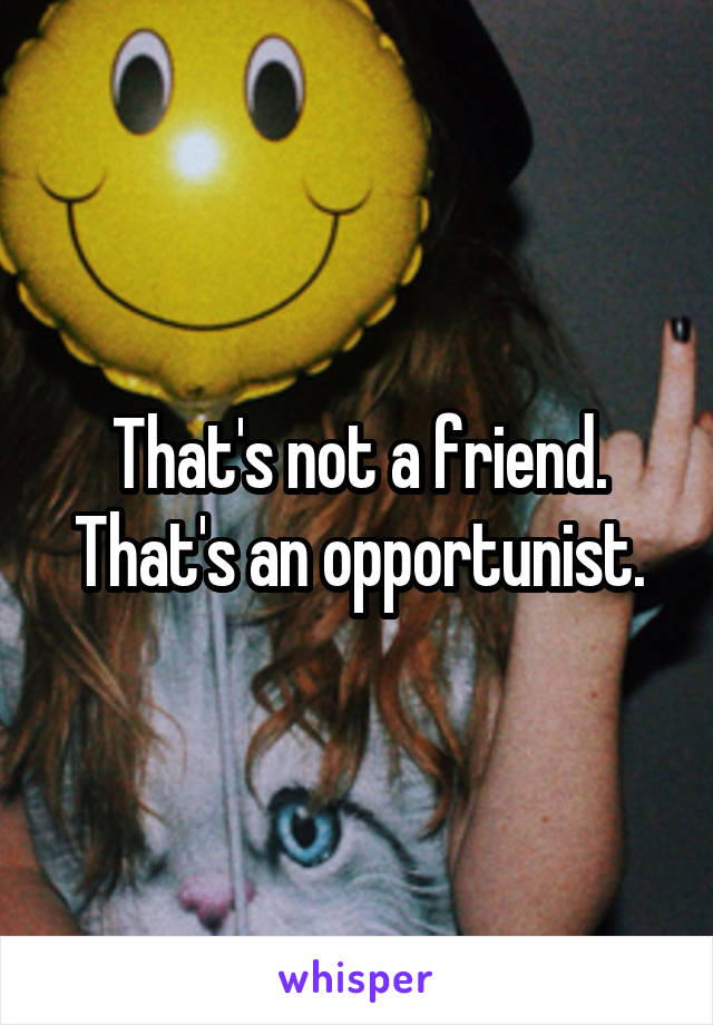 That's not a friend. That's an opportunist.