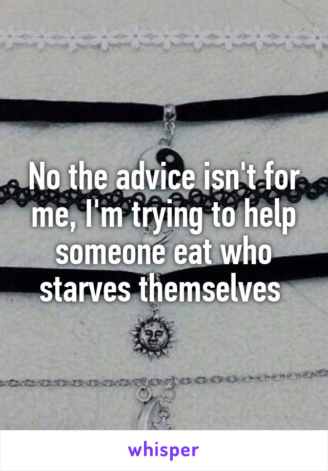 No the advice isn't for me, I'm trying to help someone eat who starves themselves 