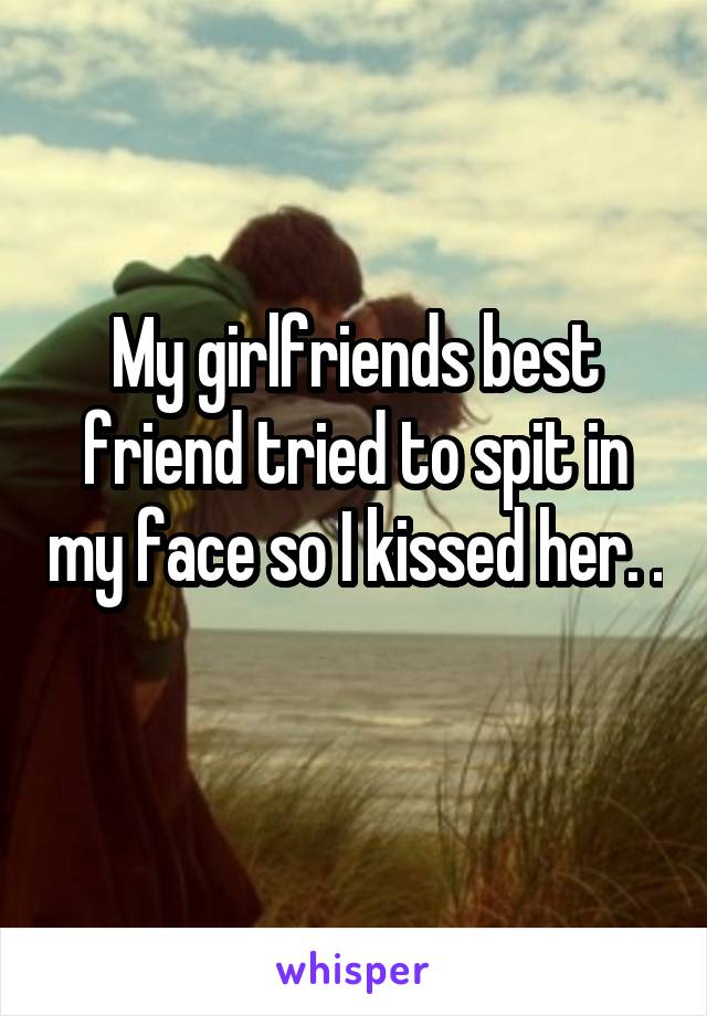 My girlfriends best friend tried to spit in my face so I kissed her. .
