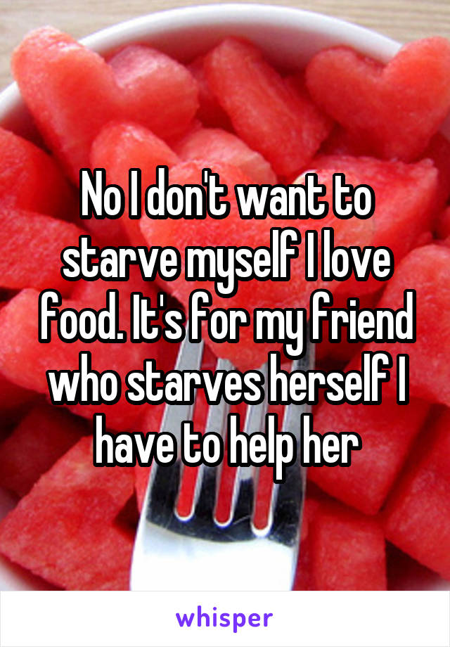 No I don't want to starve myself I love food. It's for my friend who starves herself I have to help her