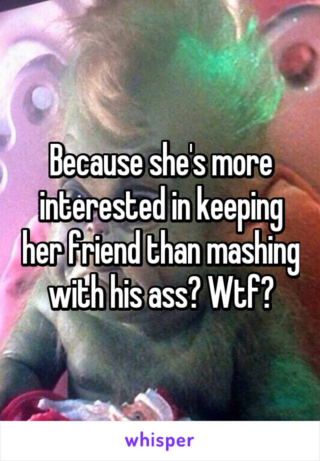 Because she's more interested in keeping her friend than mashing with his ass? Wtf?