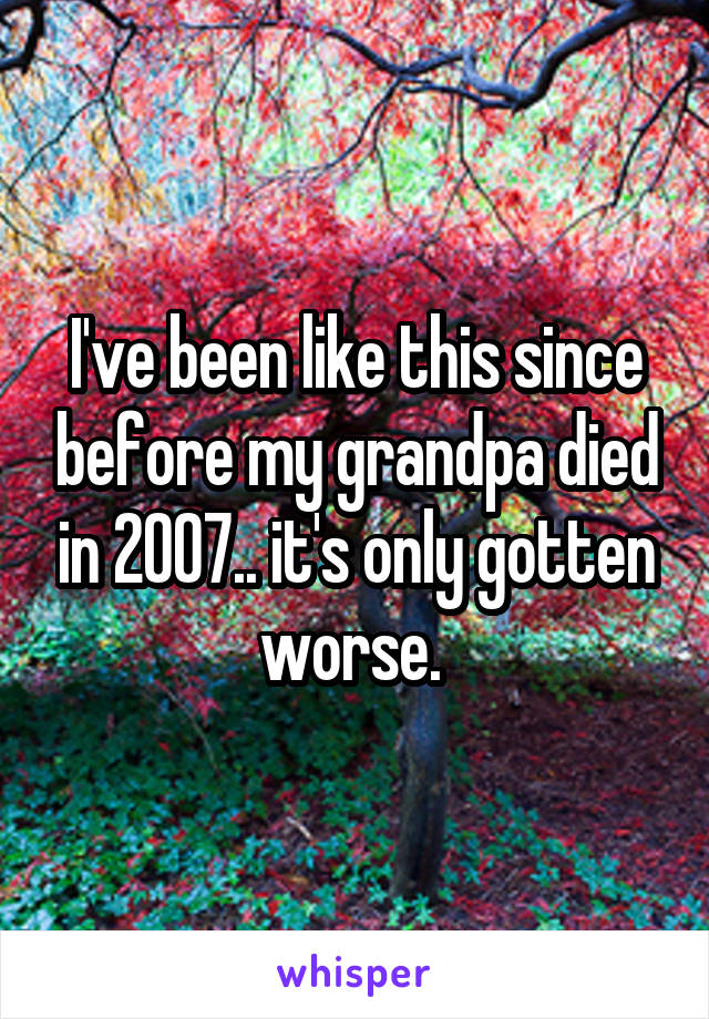 I've been like this since before my grandpa died in 2007.. it's only gotten worse. 