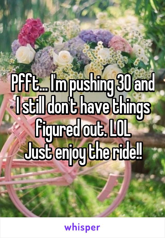 Pfft... I'm pushing 30 and I still don't have things figured out. LOL
Just enjoy the ride!!