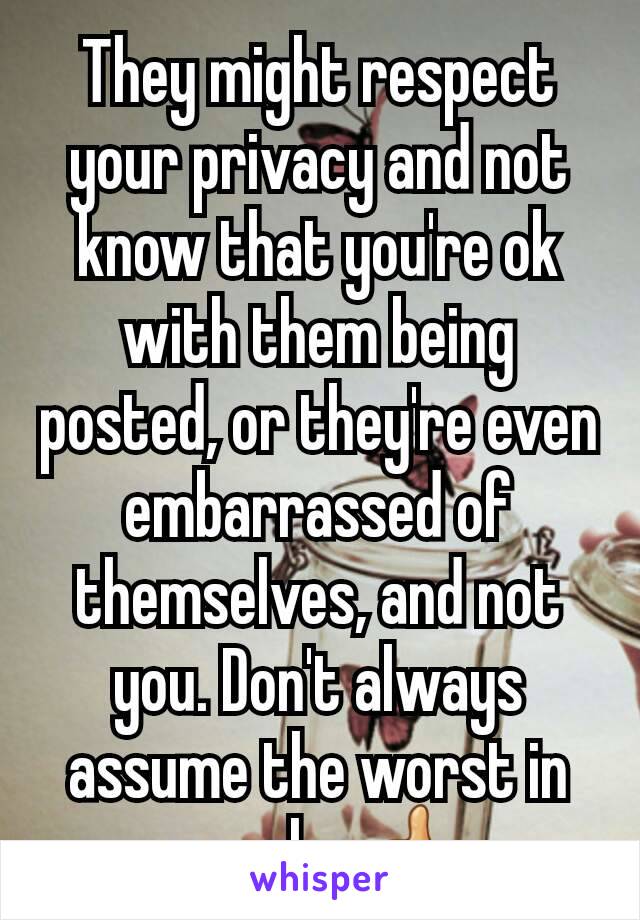 They might respect your privacy and not know that you're ok with them being posted, or they're even embarrassed of themselves, and not you. Don't always assume the worst in people. 👍