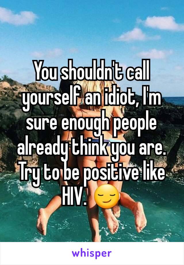 You shouldn't call yourself an idiot, I'm sure enough people already think you are. Try to be positive like HIV. 😏