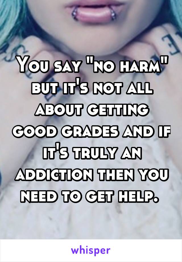 You say "no harm" but it's not all about getting good grades and if it's truly an addiction then you need to get help. 
