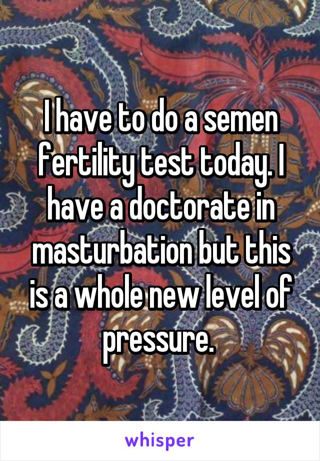 I have to do a semen fertility test today. I have a doctorate in masturbation but this is a whole new level of pressure. 