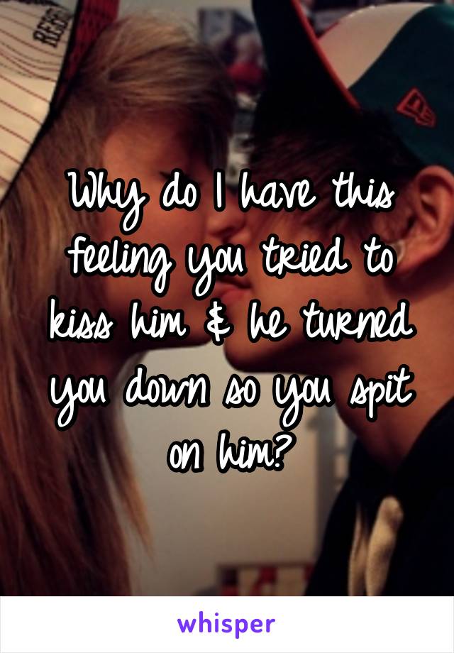 Why do I have this feeling you tried to kiss him & he turned you down so you spit on him?