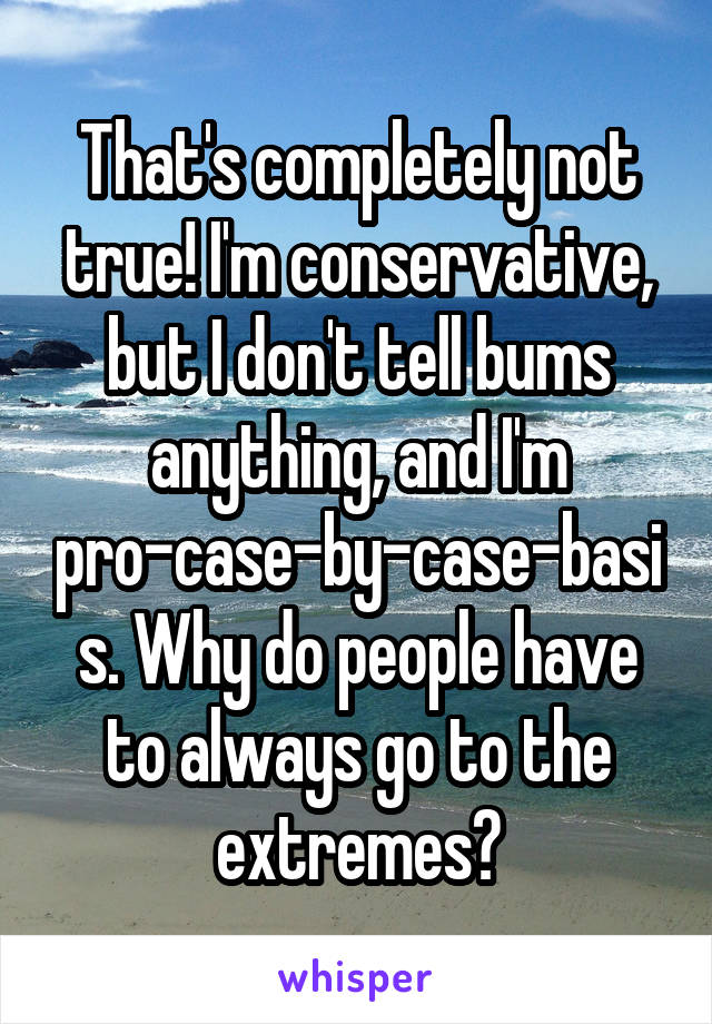 That's completely not true! I'm conservative, but I don't tell bums anything, and I'm pro-case-by-case-basis. Why do people have to always go to the extremes?
