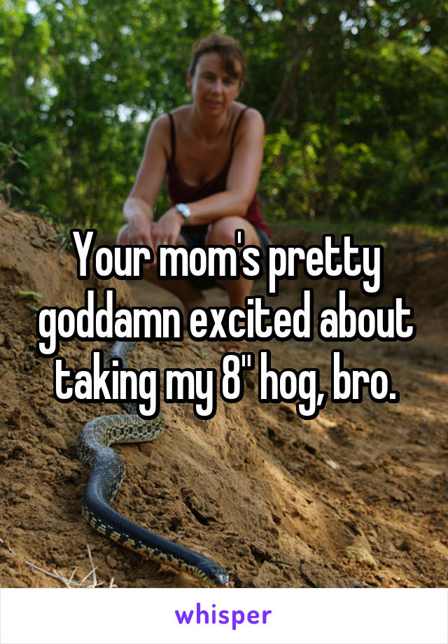 Your mom's pretty goddamn excited about taking my 8" hog, bro.