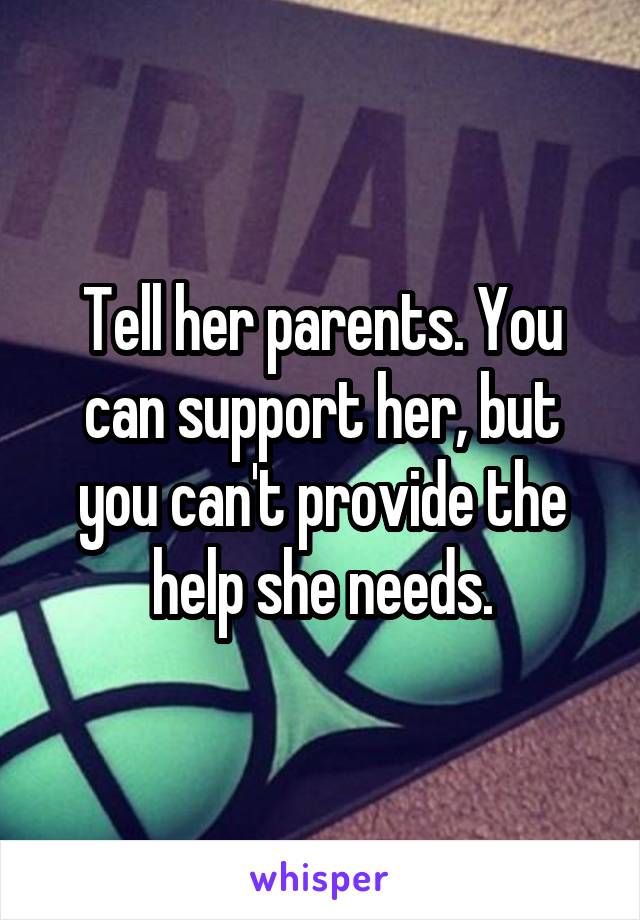 Tell her parents. You can support her, but you can't provide the help she needs.