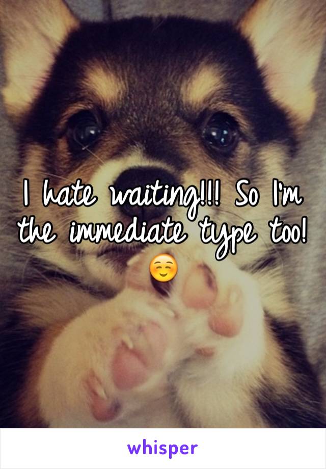 I hate waiting!!! So I'm the immediate type too!☺️