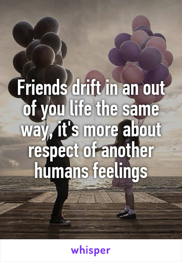 Friends drift in an out of you life the same way, it's more about respect of another humans feelings