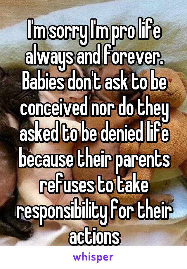 I'm sorry I'm pro life always and forever. Babies don't ask to be conceived nor do they asked to be denied life because their parents refuses to take responsibility for their actions