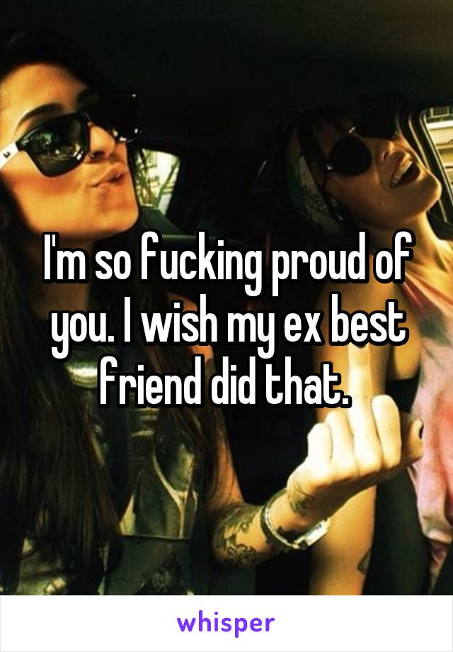 I'm so fucking proud of you. I wish my ex best friend did that. 