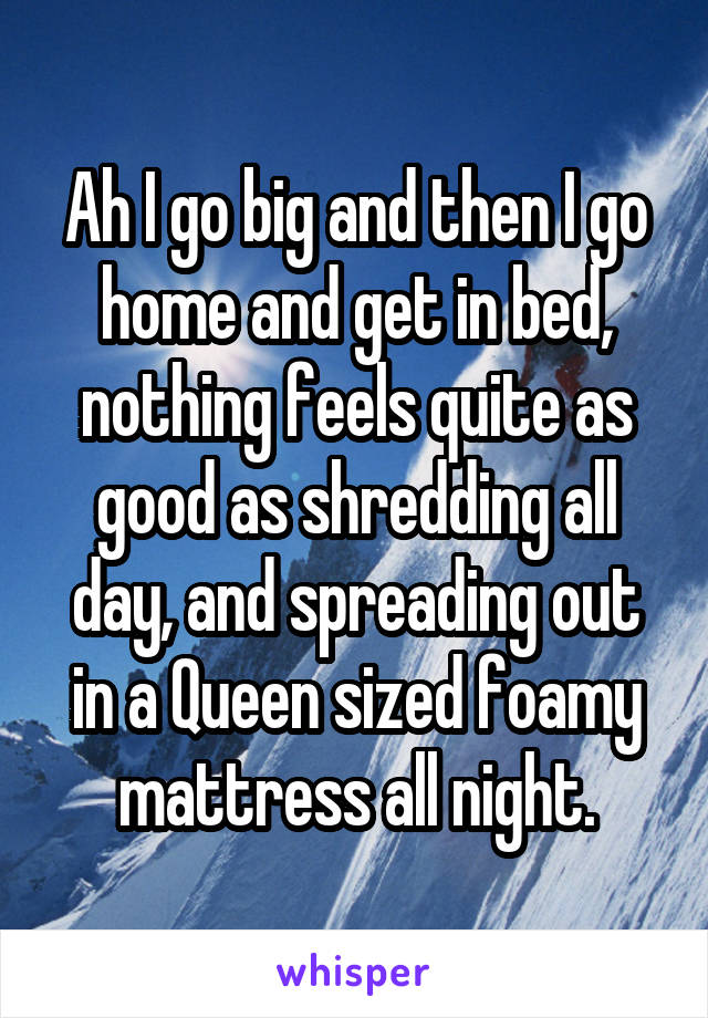 Ah I go big and then I go home and get in bed, nothing feels quite as good as shredding all day, and spreading out in a Queen sized foamy mattress all night.