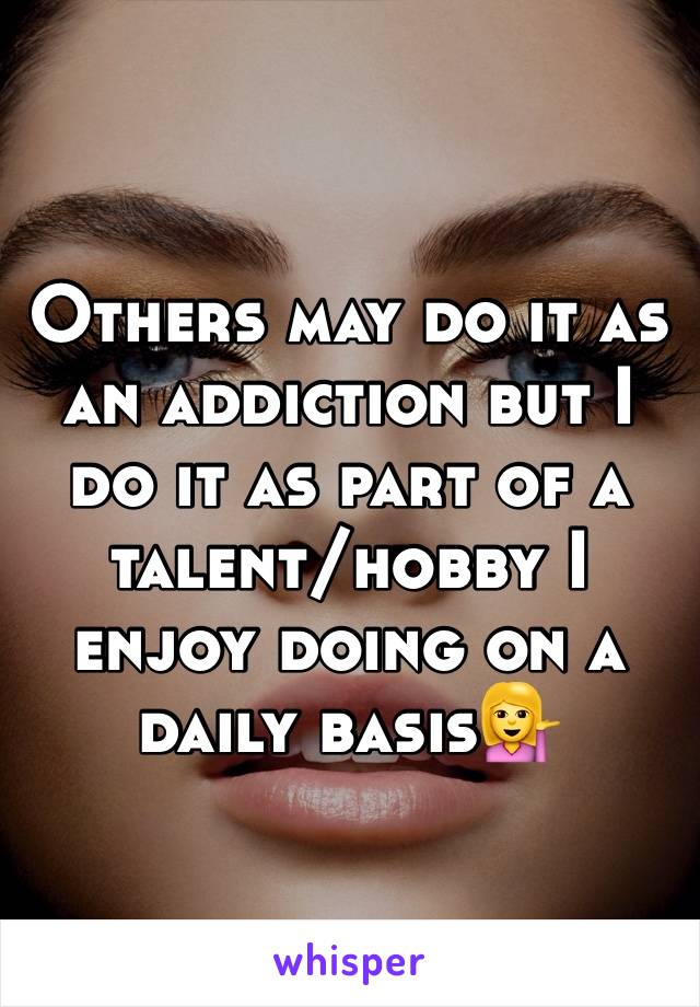 Others may do it as an addiction but I do it as part of a talent/hobby I enjoy doing on a daily basis💁